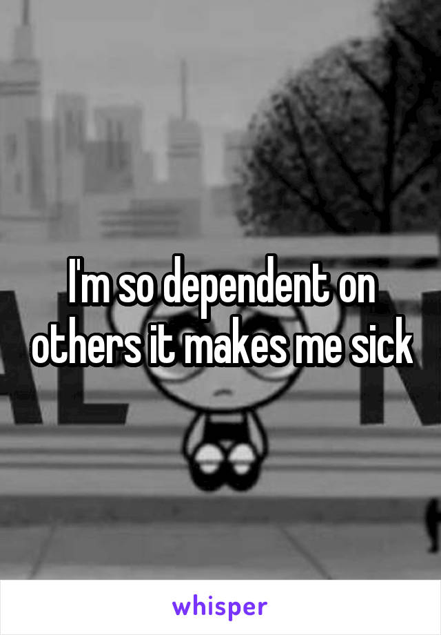 I'm so dependent on others it makes me sick