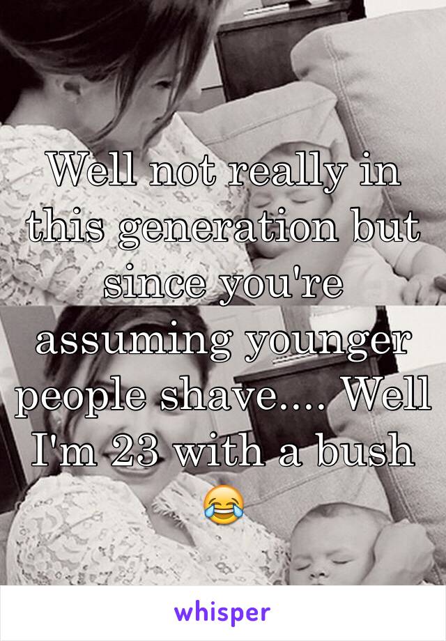 Well not really in this generation but since you're assuming younger people shave.... Well I'm 23 with a bush 😂