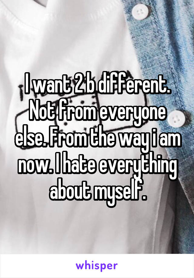 I want 2 b different. Not from everyone else. From the way i am now. I hate everything about myself.