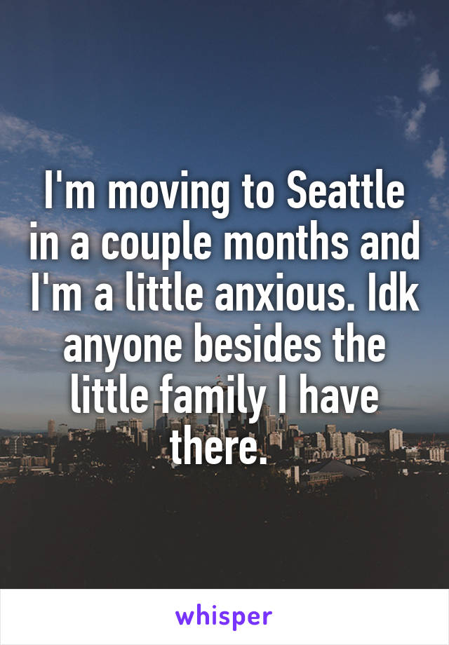 I'm moving to Seattle in a couple months and I'm a little anxious. Idk anyone besides the little family I have there. 