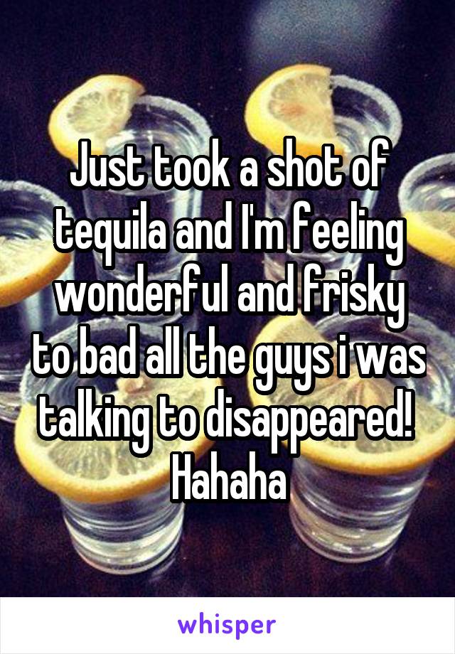 Just took a shot of tequila and I'm feeling wonderful and frisky to bad all the guys i was talking to disappeared!  Hahaha