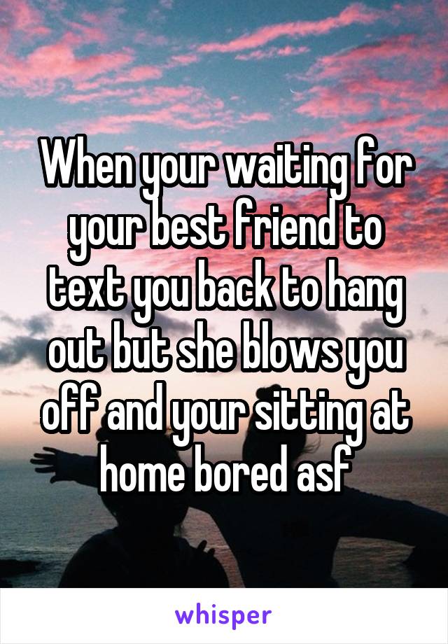 When your waiting for your best friend to text you back to hang out but she blows you off and your sitting at home bored asf