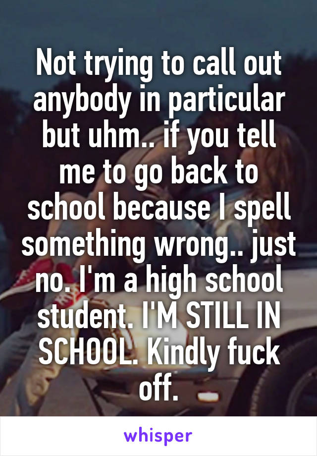 Not trying to call out anybody in particular but uhm.. if you tell me to go back to school because I spell something wrong.. just no. I'm a high school student. I'M STILL IN SCHOOL. Kindly fuck off.