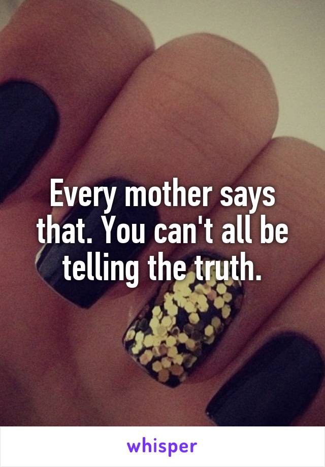 Every mother says that. You can't all be telling the truth.