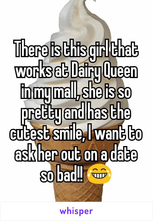 There is this girl that works at Dairy Queen in my mall, she is so pretty and has the cutest smile, I want to ask her out on a date so bad!! 😂