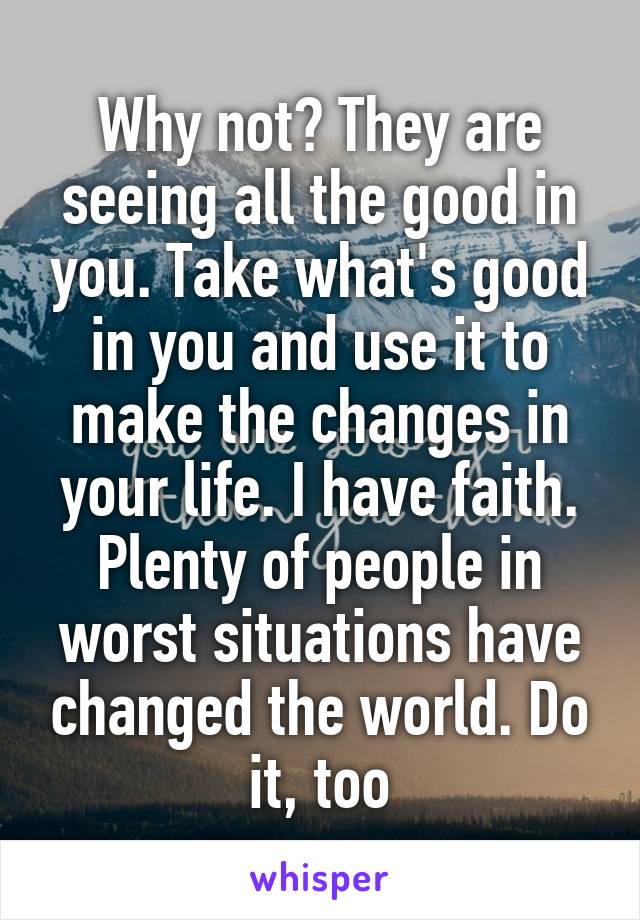 Why not? They are seeing all the good in you. Take what's good in you and use it to make the changes in your life. I have faith. Plenty of people in worst situations have changed the world. Do it, too