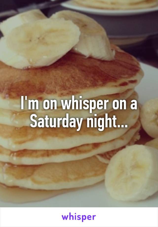 I'm on whisper on a Saturday night...