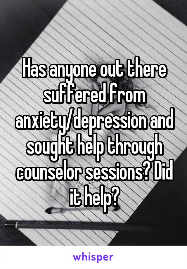 Has anyone out there suffered from anxiety/depression and sought help through counselor sessions? Did it help?