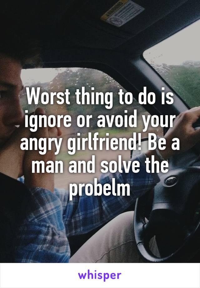 Worst thing to do is ignore or avoid your angry girlfriend! Be a man and solve the probelm