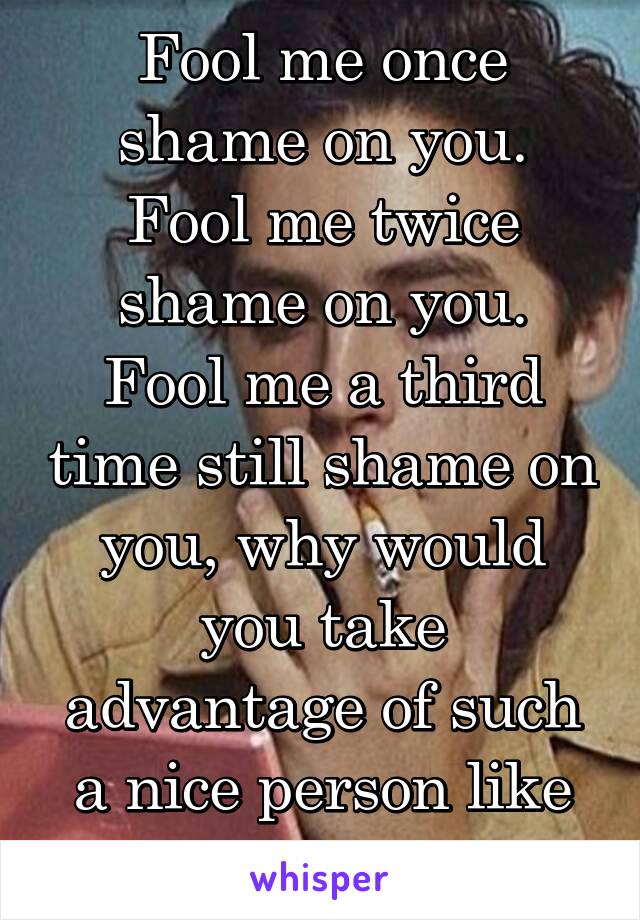 Fool me once shame on you.
Fool me twice shame on you.
Fool me a third time still shame on you, why would you take advantage of such a nice person like me.