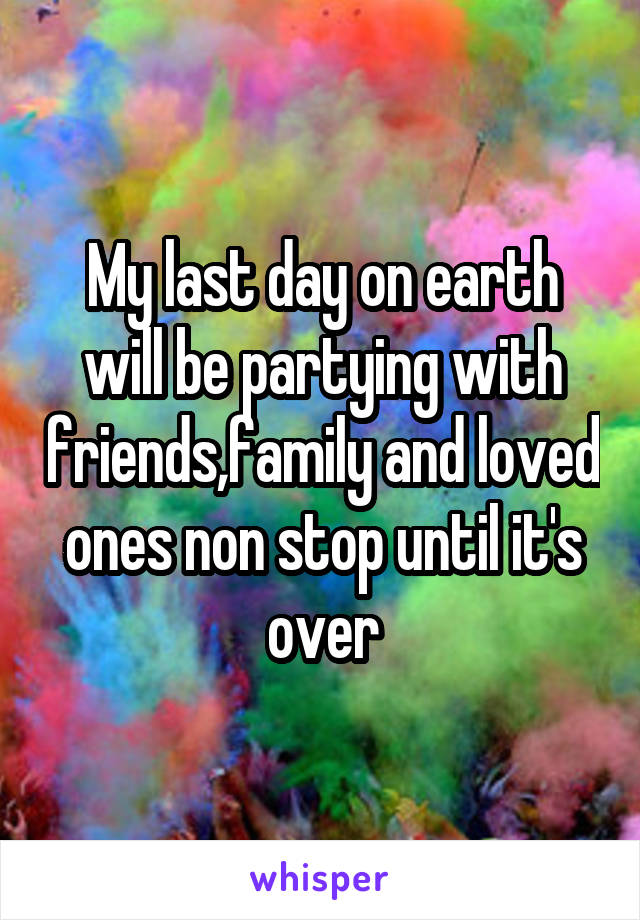 My last day on earth will be partying with friends,family and loved ones non stop until it's over