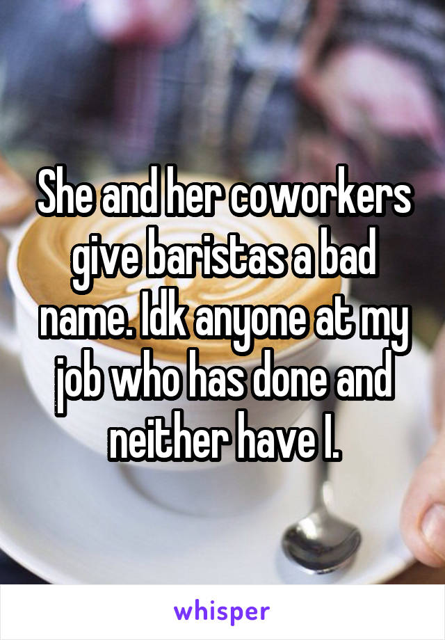 She and her coworkers give baristas a bad name. Idk anyone at my job who has done and neither have I.