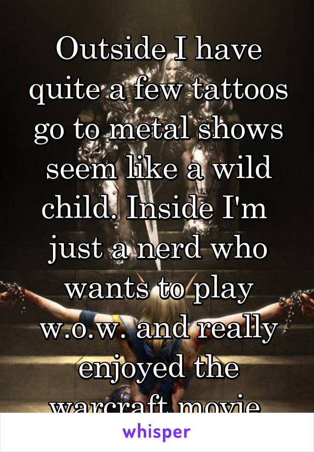 Outside I have quite a few tattoos go to metal shows seem like a wild child. Inside I'm  just a nerd who wants to play w.o.w. and really enjoyed the warcraft movie.