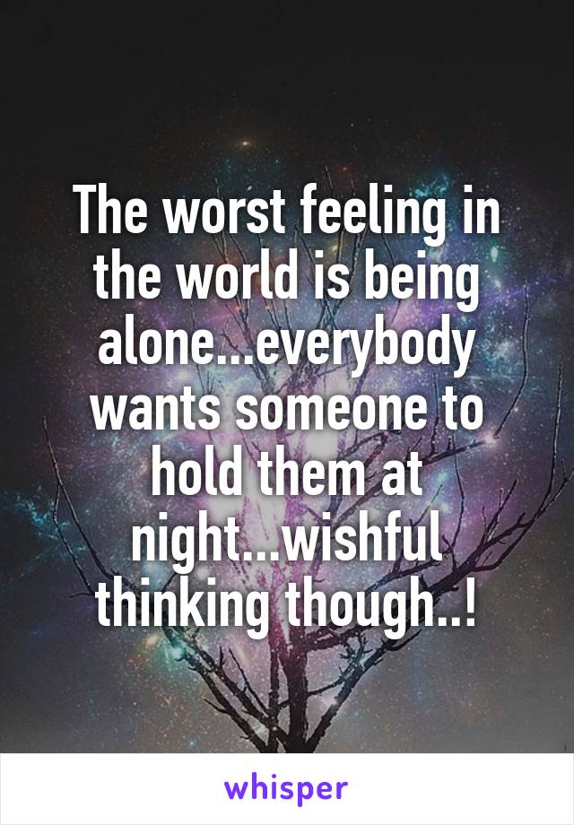 The worst feeling in the world is being alone...everybody wants someone to hold them at night...wishful thinking though..!