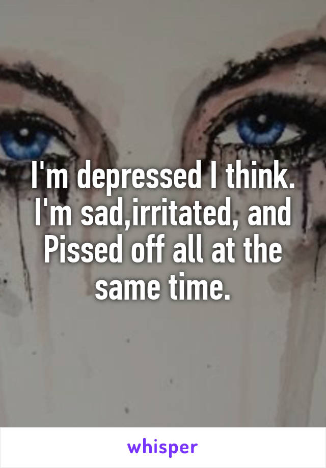 I'm depressed I think. I'm sad,irritated, and Pissed off all at the same time.