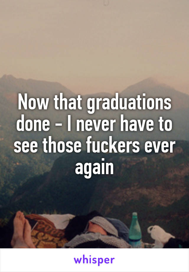 Now that graduations done - I never have to see those fuckers ever again