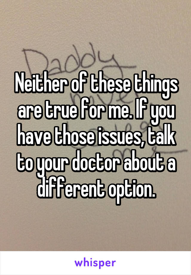 Neither of these things are true for me. If you have those issues, talk to your doctor about a different option.