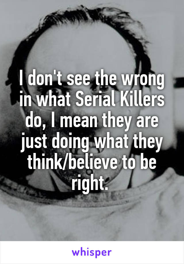 I don't see the wrong in what Serial Killers do, I mean they are just doing what they think/believe to be right. 