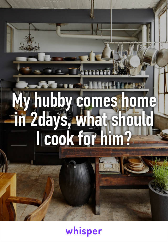 My hubby comes home in 2days, what should I cook for him?