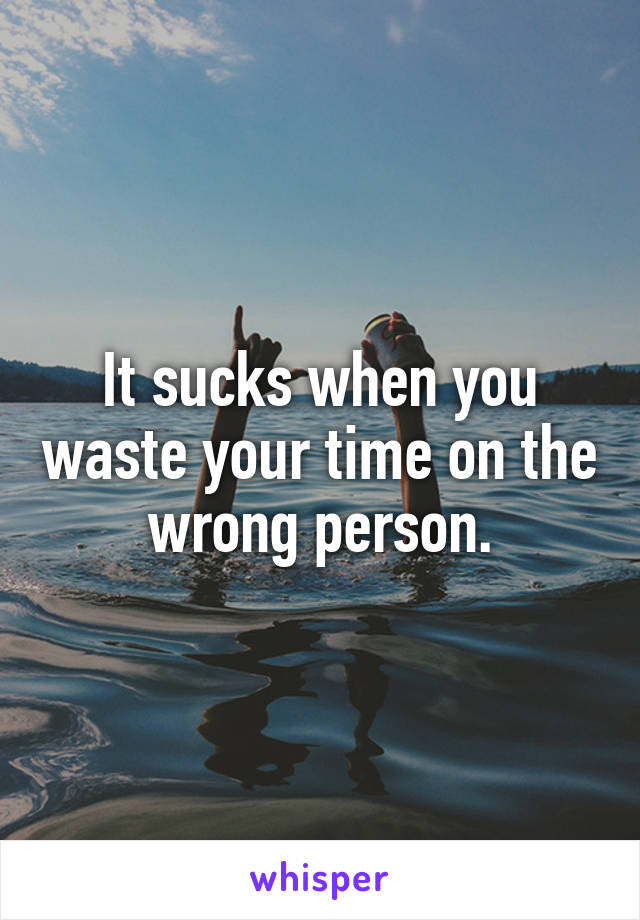 It sucks when you waste your time on the wrong person.