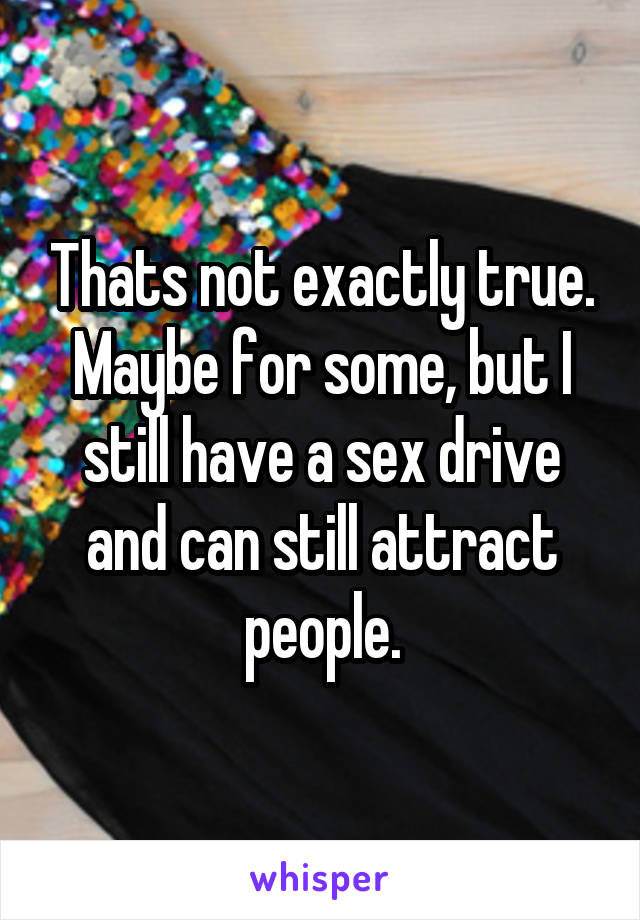 Thats not exactly true. Maybe for some, but I still have a sex drive and can still attract people.