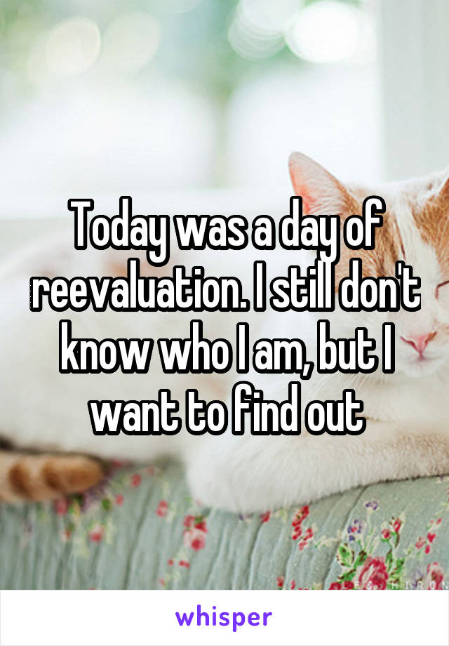 Today was a day of reevaluation. I still don't know who I am, but I want to find out