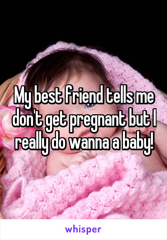 My best friend tells me don't get pregnant but I really do wanna a baby!