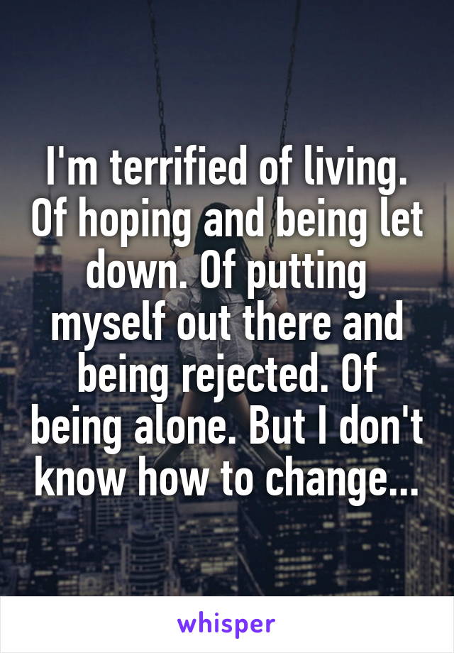 I'm terrified of living. Of hoping and being let down. Of putting myself out there and being rejected. Of being alone. But I don't know how to change...