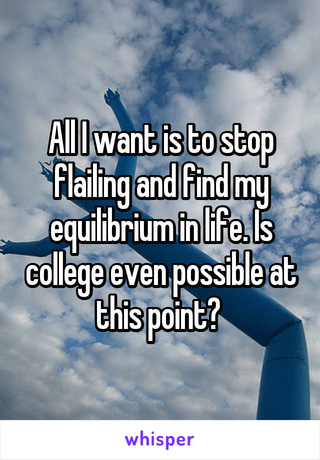 All I want is to stop flailing and find my equilibrium in life. Is college even possible at this point? 