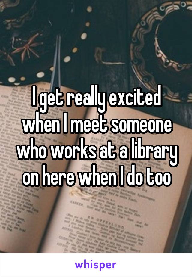 I get really excited when I meet someone who works at a library on here when I do too