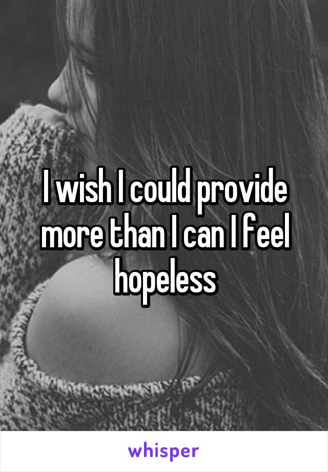 I wish I could provide more than I can I feel hopeless