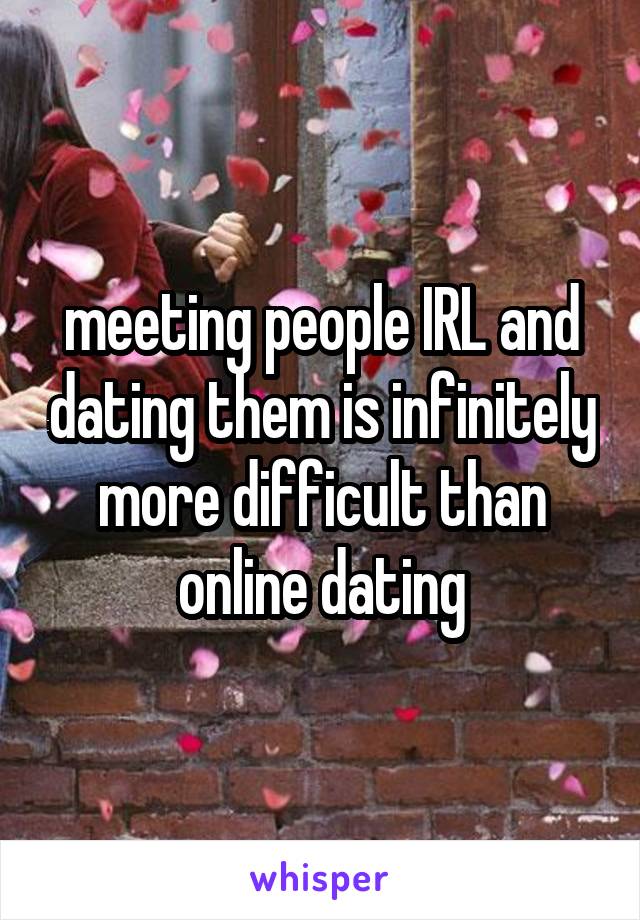 meeting people IRL and dating them is infinitely more difficult than online dating