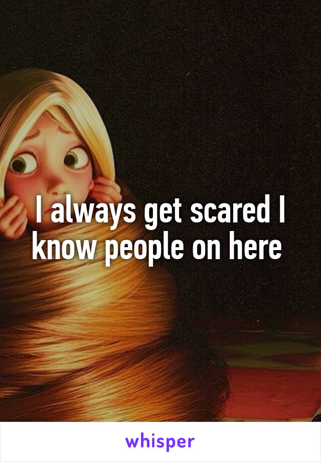 I always get scared I know people on here 