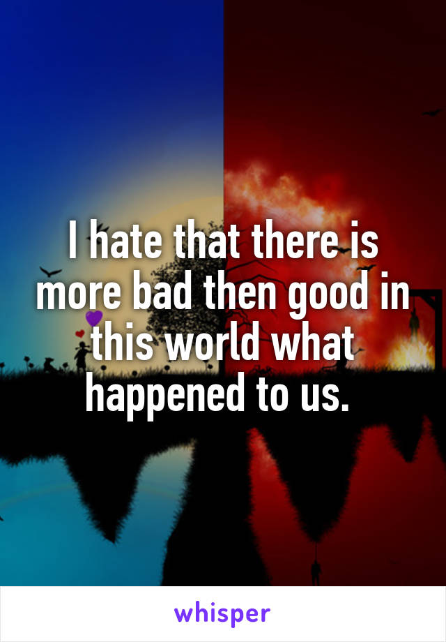 I hate that there is more bad then good in this world what happened to us. 