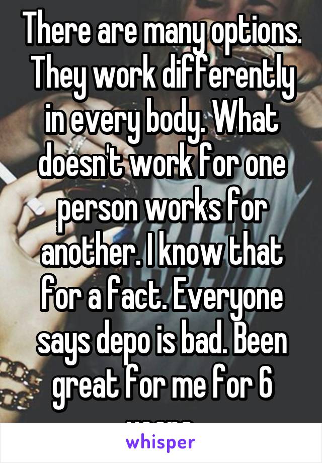 There are many options. They work differently in every body. What doesn't work for one person works for another. I know that for a fact. Everyone says depo is bad. Been great for me for 6 years.