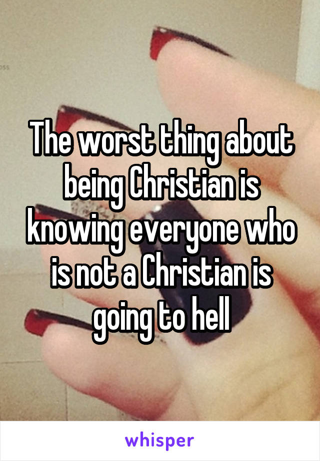 The worst thing about being Christian is knowing everyone who is not a Christian is going to hell