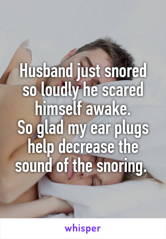 Husband just snored so loudly he scared himself awake.
So glad my ear plugs help decrease the sound of the snoring. 