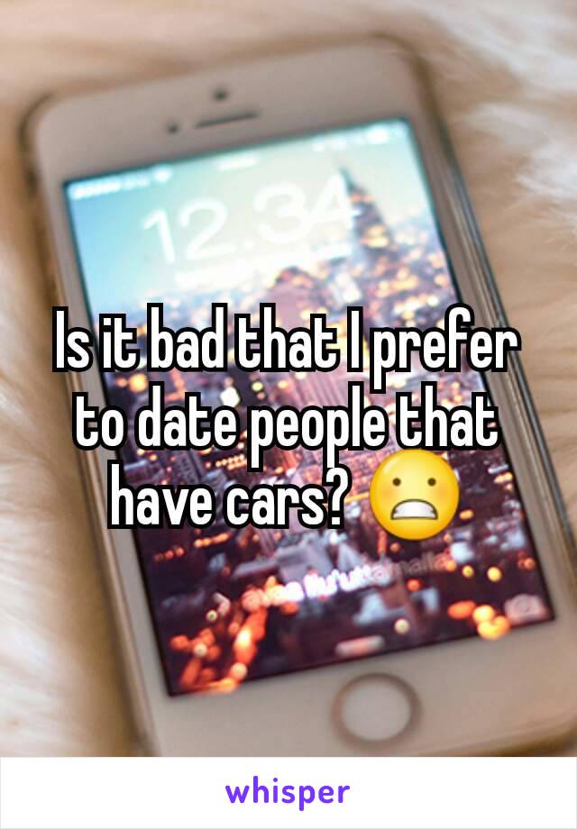 Is it bad that I prefer to date people that have cars? 😬