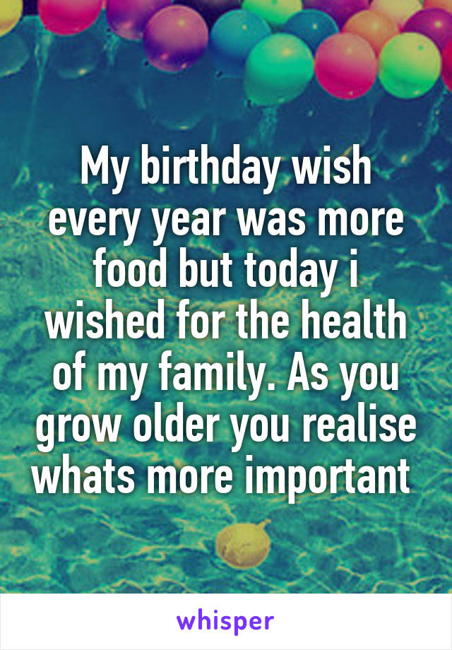 My birthday wish every year was more food but today i wished for the health of my family. As you grow older you realise whats more important 