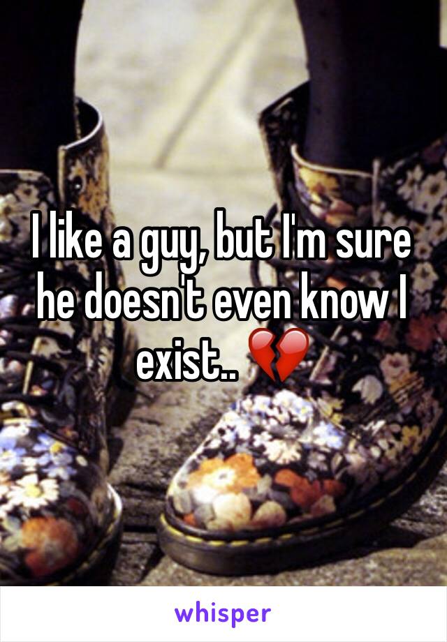 I like a guy, but I'm sure he doesn't even know I exist.. 💔
