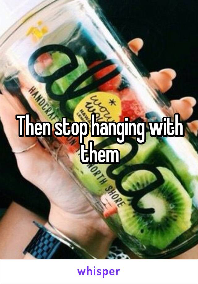 Then stop hanging with them