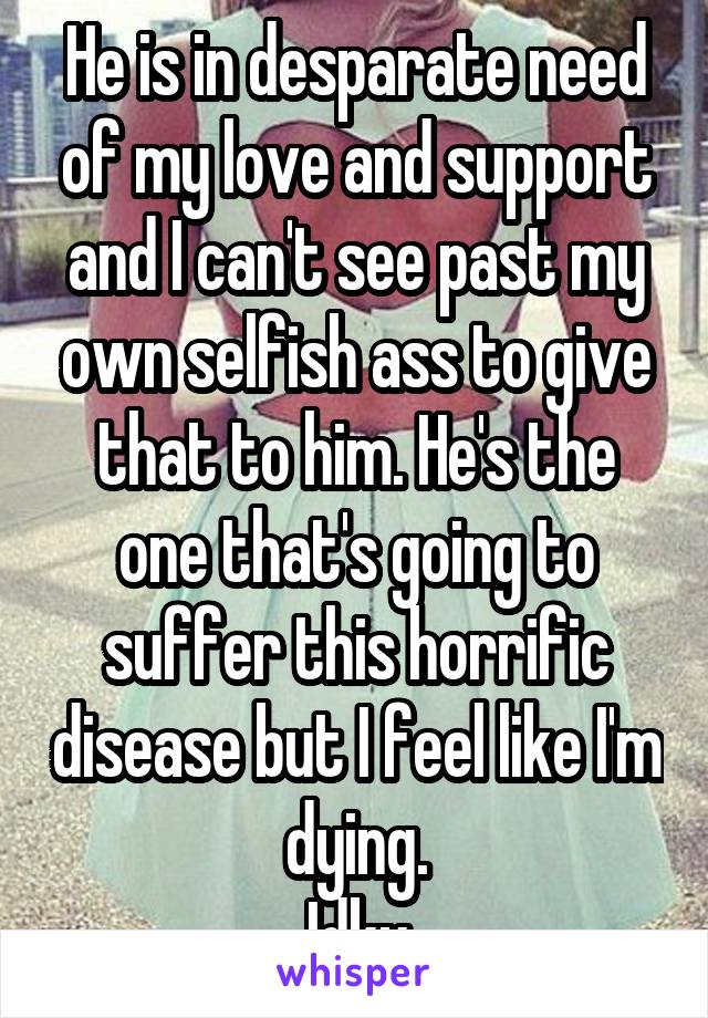 He is in desparate need of my love and support and I can't see past my own selfish ass to give that to him. He's the one that's going to suffer this horrific disease but I feel like I'm dying.
 Idky.