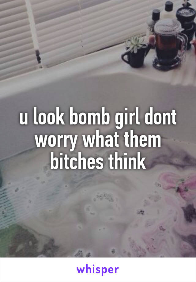 u look bomb girl dont worry what them bitches think