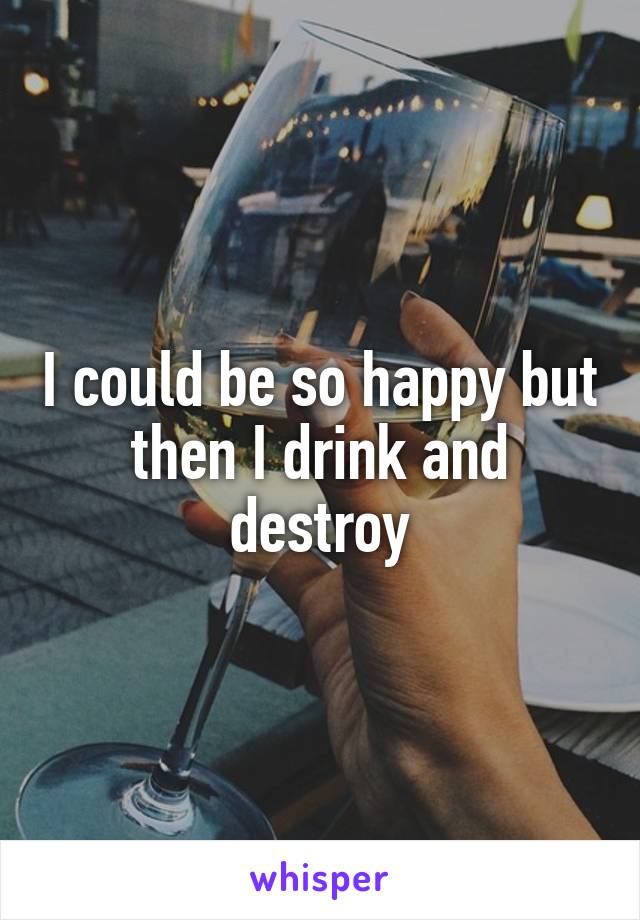 I could be so happy but then I drink and destroy