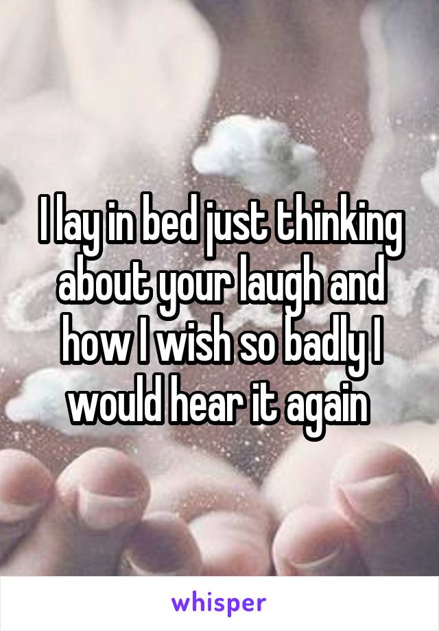 I lay in bed just thinking about your laugh and how I wish so badly I would hear it again 