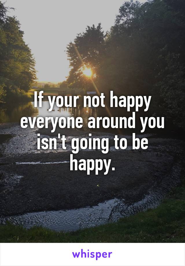 If your not happy everyone around you isn't going to be happy.