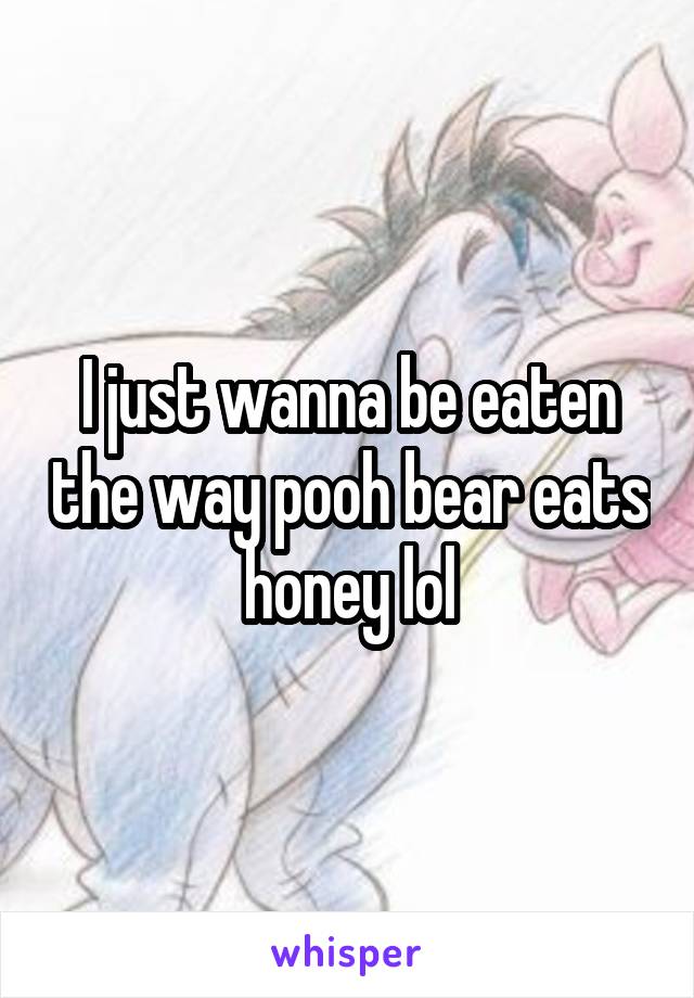 I just wanna be eaten the way pooh bear eats honey lol