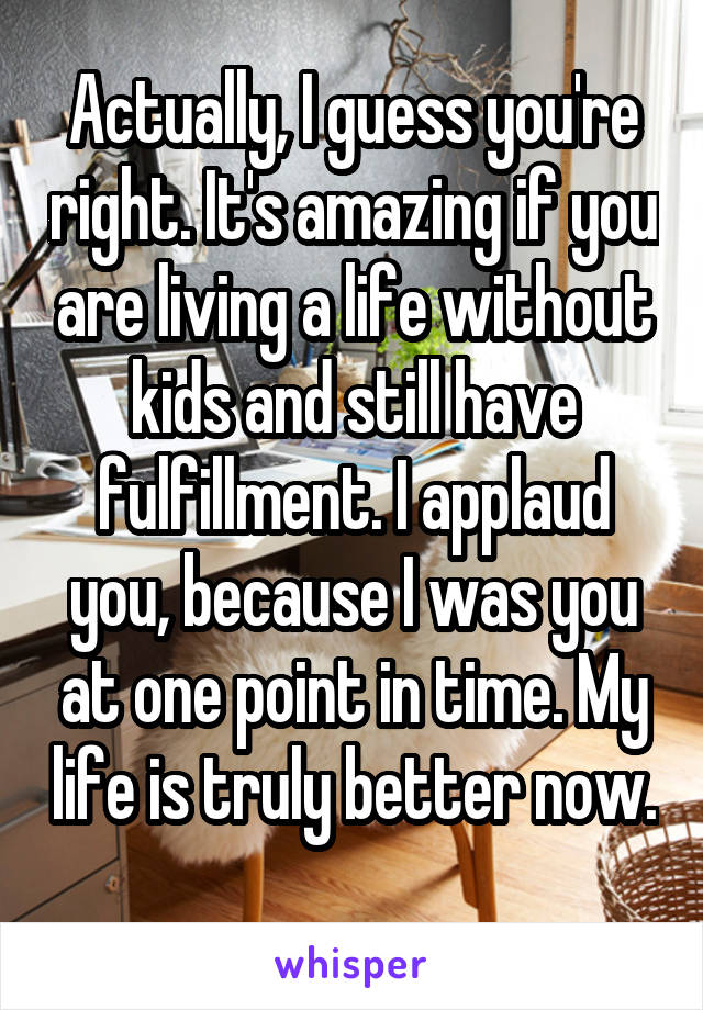 Actually, I guess you're right. It's amazing if you are living a life without kids and still have fulfillment. I applaud you, because I was you at one point in time. My life is truly better now. 