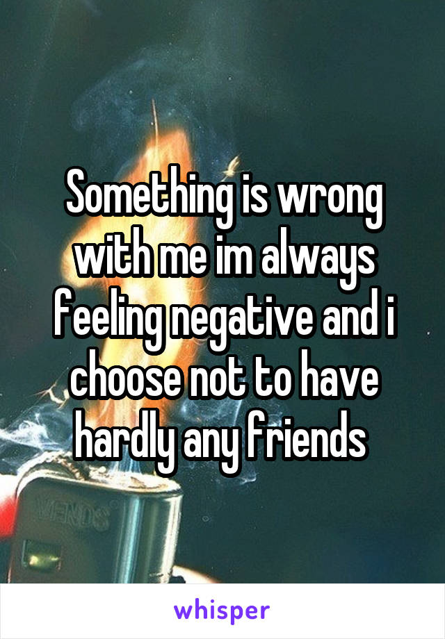 Something is wrong with me im always feeling negative and i choose not to have hardly any friends 