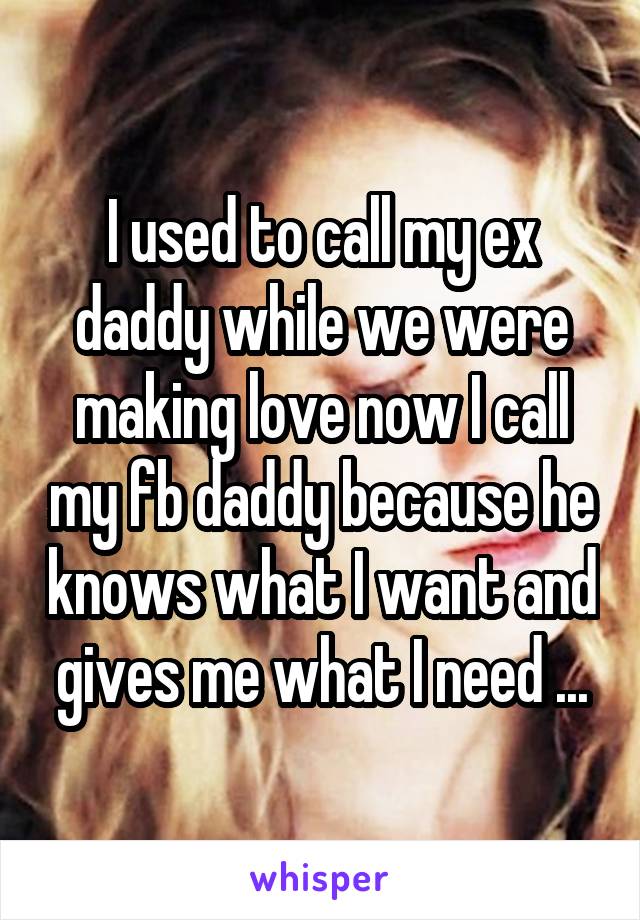 I used to call my ex daddy while we were making love now I call my fb daddy because he knows what I want and gives me what I need ...